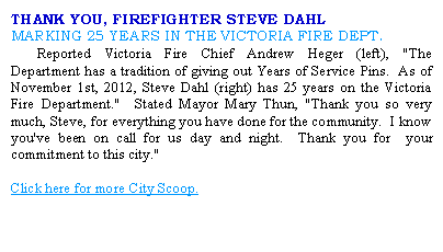 Text Box: THANK YOU, FIREFIGHTER STEVE DAHLMARKING 25 YEARS IN THE VICTORIA FIRE DEPT.	Reported Victoria Fire Chief Andrew Heger (left), "The Department has a tradition of giving out Years of Service Pins.  As of November 1st, 2012, Steve Dahl (right) has 25 years on the Victoria Fire Department."  Stated Mayor Mary Thun, "Thank you so very much, Steve, for everything you have done for the community.  I know you've been on call for us day and night.  Thank you for  your commitment to this city."Click here for more City Scoop.